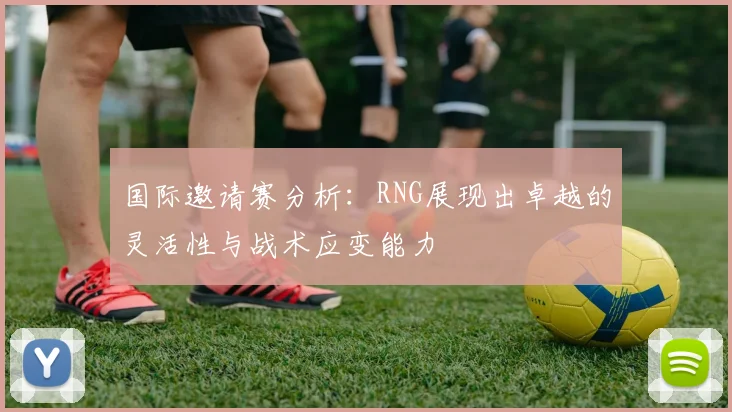 国际邀请赛分析：RNG展现出卓越的灵活性与战术应变能力